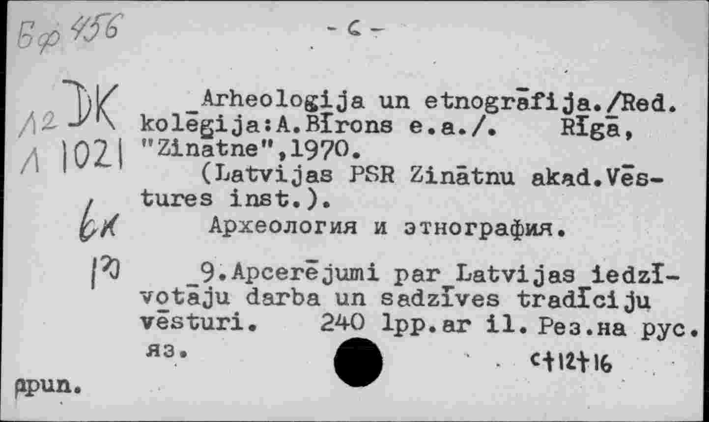 ﻿Б<р^
- С -
лЗК
Л 102
I*
_Arheologija un etnogrâfija./Red. kolêgija:A.Birons e.a./.	Riga,
"Zinatne",197O.
(Latvijas PSR Zinätnu akad.Vestures inst.).
Археология и этнография.
_9.Apcerêjumi par Latvijas iedzl-votäju darba un sadzlves tradlciju vesturi. 240 Ipp.ar il. Рез.на рус.
яэ*	■ c-fUtlG
ppun.